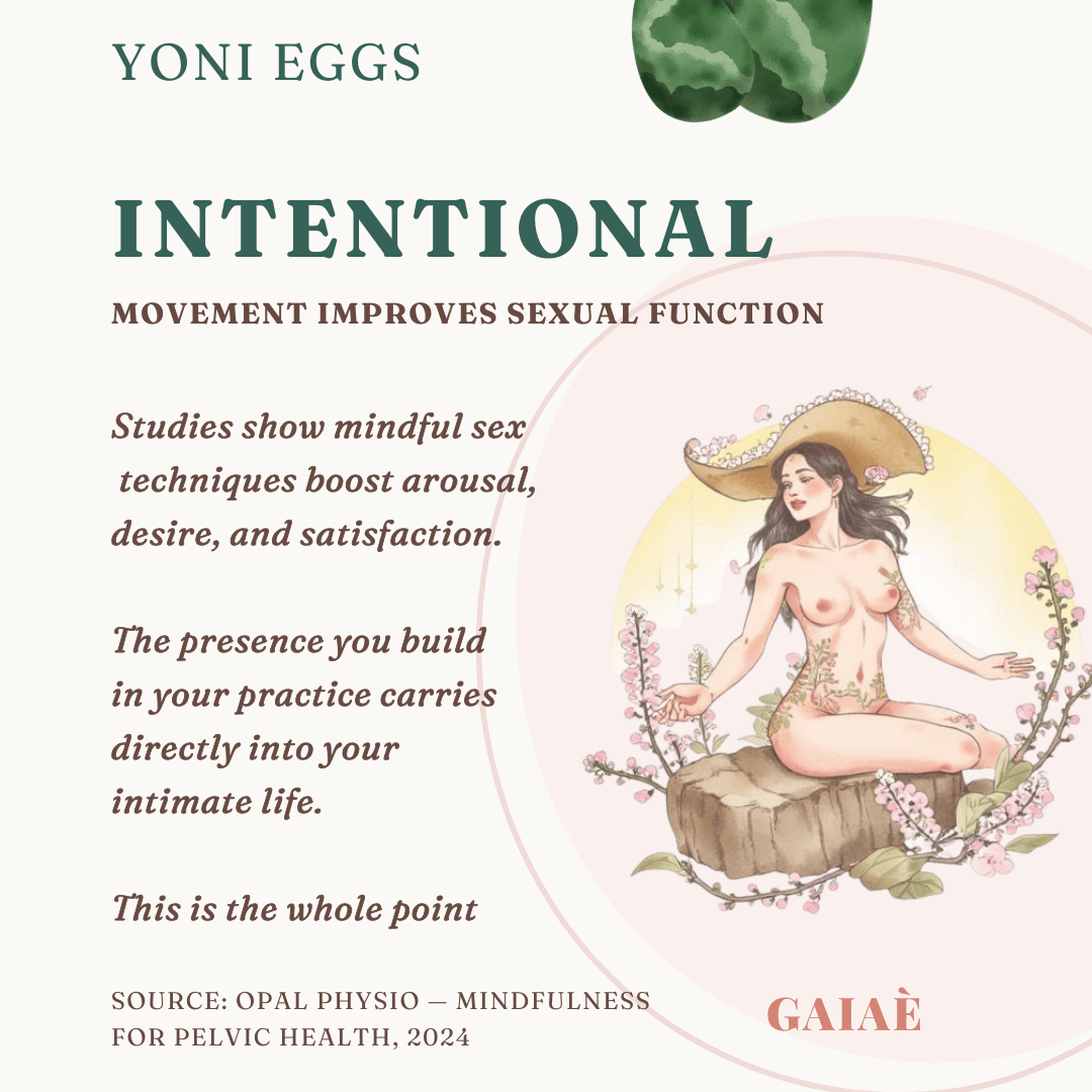 Intentional
Source: Opal Physio — Mindfulness for Pelvic Health, 2024
movement improves sexual function
Studies show mindful sex
 techniques boost arousal, 
desire, and satisfaction. 

The presence you build
in your practice carries 
directly into your 
intimate life. 

This is the whole point
yoni eggs